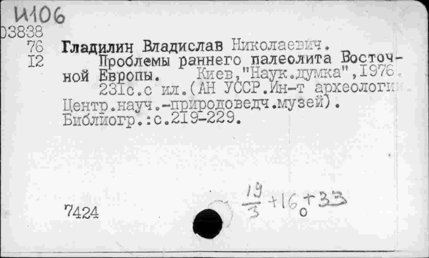 ﻿WOG
76 Гладилин Владислав Николаевич.
12 Проблемы раннего палеолита Восточной Европы. Киев,"Наук.дажа”,1976.
231с.с ил.(/Л УССР.Ин-т археологи Центр.науч.-природоведч.музей). Библйогр.: с.219-22 9.
7424